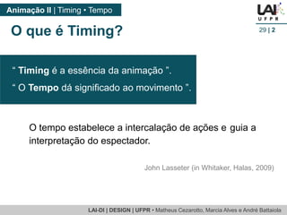LAI-DI | DESIGN | UFPR • MatheusCezarotto, Marcia Alves e André Battaiola 
Animação II | Timing • Tempo 
29| 2 
O que é Timing? 
O tempo estabelece a intercalação de ações e guia a interpretação do espectador. 
John Lasseter (in Whitaker, Halas, 2009) 
“ Timingé a essência da animação ”. 
“ O Tempodá significado ao movimento ”.  