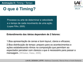 LAI-DI | DESIGN | UFPR • MatheusCezarotto, Marcia Alves e André Battaiola 
Animação II | Timing • Tempo 
29| 3 
O que é Timing? 
Entendimento das ideias dependem de 2 fatores: 
1.Boa apresentação de cenas e bom layout, claros e eficazes; 
2.Boa distribuição de tempo: preparo para os acontecimentos e ações estabelecendo ritmos na composição que permitam ao espectador perceber com clareza o que é necessário para passar a mensagem. (Whitaker, Halas, 2009) 
Processo ou arte de determinar a velocidade 
e o tempo de cada movimento de uma ação. 
(Lopes Filho, 2005)  