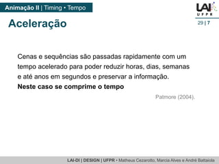LAI-DI | DESIGN | UFPR • MatheusCezarotto, Marcia Alves e André Battaiola 
Animação II | Timing • Tempo 
29| 7 
Aceleração 
Cenas e sequências são passadas rapidamente com um tempo acelerado para poder reduzir horas, dias, semanas e até anos em segundos e preservar a informação. 
Neste caso se comprime o tempo 
Patmore (2004).  