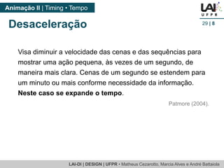 LAI-DI | DESIGN | UFPR • MatheusCezarotto, Marcia Alves e André Battaiola 
Animação II | Timing • Tempo 
29| 8 
Desaceleração 
Visa diminuir a velocidade das cenas e das sequências para mostrar uma ação pequena, às vezes de um segundo, de maneira mais clara. Cenas de um segundo se estendem para um minuto ou mais conforme necessidade da informação. 
Neste caso se expande o tempo. 
Patmore (2004).  