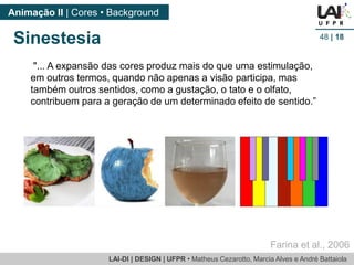 LAI-DI | DESIGN | UFPR • MatheusCezarotto, Marcia Alves e André Battaiola 
Animação II | Cores • Background 
48| 18 
"... A expansão das cores produz mais do que uma estimulação, em outros termos, quando não apenas a visão participa, mas também outros sentidos, como a gustação, o tato e o olfato, contribuem para a geração de um determinado efeito de sentido.” 
Sinestesia 
Farina et al., 2006  