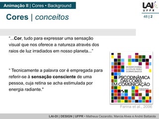 LAI-DI | DESIGN | UFPR • MatheusCezarotto, Marcia Alves e André Battaiola 
Animação II | Cores • Background 
48| 2 
Cores |conceitos 
Farina et al., 2006 
“...Cor, tudo para expressar uma sensação visual que nos oferece a natureza através dos raios de luz irradiados em nosso planeta...” 
“ Tecnicamente a palavra cor é empregada para referir-se à sensação consciente de uma pessoa, cuja retina se acha estimulada por energia radiante."  