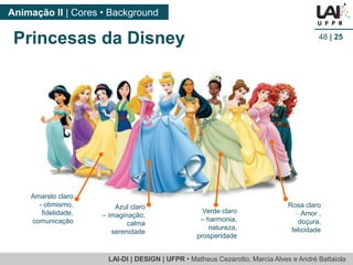 LAI-DI | DESIGN | UFPR • MatheusCezarotto, Marcia Alves e André Battaiola 
Animação II | Cores • Background 
48| 25 
Princesas da Disney 
Azul claro –imaginação, calma serenidade 
Rosa claro –Amor , doçura, felicidade 
Amarelo claro 
-otimismo, fidelidade, comunicação 
Verde claro–harmonia, natureza, prosperidade  