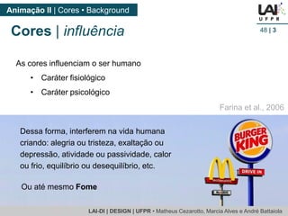 LAI-DI | DESIGN | UFPR • MatheusCezarotto, Marcia Alves e André Battaiola 
Animação II | Cores • Background 
48| 3 
Cores | influência 
As cores influenciam o ser humano 
•Caráter fisiológico 
•Caráter psicológico 
Dessa forma, interferem na vida humana criando: alegria ou tristeza, exaltação ou depressão, atividade ou passividade, calor ou frio, equilíbrio ou desequilíbrio, etc. 
Farina et al., 2006 
Ou até mesmo Fome  