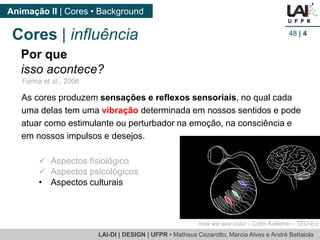 LAI-DI | DESIGN | UFPR • MatheusCezarotto, Marcia Alves e André Battaiola 
Animação II | Cores • Background 
48| 4 
Farina et al., 2006 
Por que 
isso acontece? 
Aspectos fisiológico 
Aspectos psicológicos 
•Aspectos culturais 
Cores | influência 
As cores produzem sensações e reflexos sensoriais, no qual cada uma delas tem umavibração determinada em nossos sentidos e pode atuar como estimulante ou perturbador na emoção, na consciência e em nossos impulsos e desejos. 
how we see color -Colm Kelleher -TED-Ed  