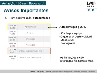 LAI-DI | DESIGN | UFPR • Matheus Cezarotto, Marcia Alves e André Battaiola 
Animação II | Cores • Background 
Avisos Importantes 48 | 43 
3. Para próxima aula: apresentação 
Apresentação | 06/10 
•15 min por equipe 
•O que já foi desenvolvido? 
•Etapa atual 
•Cronograma 
As instruções serão 
reforçadas mediante e-mail. 
 