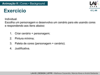 LAI-DI | DESIGN | UFPR • MatheusCezarotto, Marcia Alves e André Battaiola 
Animação II | Cores • Background 
48| 44 
Individual. 
Escolha um personagem e desenvolva um cenário para ele usando cores e respondendo aos itens abaixo: 
1.Criar cenário + personagem; 
2.Pintura mínima; 
3.Paleta de cores (personagem + cenário); 
4.Justificativa. 
Exercício  