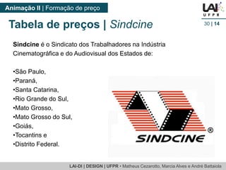 LAI-DI | DESIGN | UFPR • MatheusCezarotto, Marcia Alves e André Battaiola 
Animação II | Formação de preço 
30| 14 
Sindcineé o Sindicato dos Trabalhadores na Indústria Cinematográfica e do Audiovisual dos Estados de: 
•São Paulo, 
•Paraná, 
•Santa Catarina, 
•Rio Grande do Sul, 
•Mato Grosso, 
•Mato Grosso do Sul, 
•Goiás, 
•Tocantins e 
•Distrito Federal. 
Tabela de preços | Sindcine  