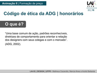 LAI-DI | DESIGN | UFPR • MatheusCezarotto, Marcia Alves e André Battaiola 
Animação II | Formação de preço 
30| 18 
O que é? 
“Uma base comum de ação, padrões reconhecíveis, diretrizes de comportamento para orientar a relação dos designers com seus colegas e com o mercado”. 
(ADG, 2002). 
Código de ética da ADG | honorários  