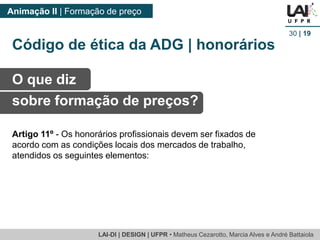 LAI-DI | DESIGN | UFPR • MatheusCezarotto, Marcia Alves e André Battaiola 
Animação II | Formação de preço 
30| 19 
O que diz 
sobre formação de preços? 
Artigo 11º -Os honorários profissionais devem ser fixados de acordo com as condições locais dos mercados de trabalho, atendidos os seguintes elementos: 
Código de ética da ADG | honorários  