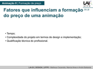 LAI-DI | DESIGN | UFPR • MatheusCezarotto, Marcia Alves e André Battaiola 
Animação II | Formação de preço 
30| 2 
Fatores que influenciam a formação do preço de uma animação 
•Tempo; 
•Complexidade do projeto em termos de design e implementação; 
•Qualificação técnica do profissional.  