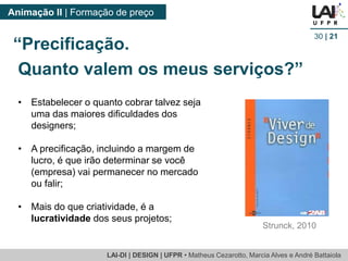 LAI-DI | DESIGN | UFPR • MatheusCezarotto, Marcia Alves e André Battaiola 
Animação II | Formação de preço 
30| 21 
•Estabelecer o quanto cobrar talvez seja uma das maiores dificuldades dos designers; 
•A precificação, incluindo a margem de lucro, é que irão determinar se você (empresa) vai permanecer no mercado ou falir; 
•Mais do que criatividade, é a lucratividade dos seus projetos; 
“Precificação. 
Quanto valem os meus serviços?” 
Strunck, 2010  