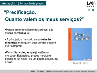 LAI-DI | DESIGN | UFPR • MatheusCezarotto, Marcia Alves e André Battaiola 
Animação II | Formação de preço 
30| 22 
•Para o autor no cálculo dos preços, são muitas as variáveis; 
•A principal, o mercado e suarelação dinâmica entre quem quer vender e quem quer comprar; 
•Consultar colegas que já estão no mercado. Estabeleça preços médios e posicione-se neles, ou um pouco abaixo, ou acima. 
Strunck, 2010 
“Precificação. 
Quanto valem os meus serviços?”  