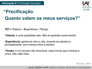 LAI-DI | DESIGN | UFPR • MatheusCezarotto, Marcia Alves e André Battaiola 
Animação II | Formação de preço 
30| 24 
TET = Talento + Experiência + Tempo 
•Talento: é uma qualidade nata. Não se aprende numa escola; 
•Experiência: ganha-se com a vida, durante os estudos e, principalmente, com nossos erros e acertos; 
•Tempo: é um recurso não renovável, cada minuto que vivemos é único, não volta mais. 
Strunck, 2010 
“Precificação. 
Quanto valem os meus serviços?”  