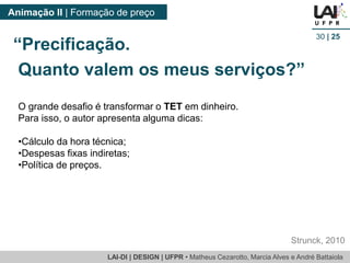 LAI-DI | DESIGN | UFPR • MatheusCezarotto, Marcia Alves e André Battaiola 
Animação II | Formação de preço 
30| 25 
O grande desafio é transformar o TETem dinheiro. 
Para isso, o autor apresenta alguma dicas: 
•Cálculo da hora técnica; 
•Despesas fixas indiretas; 
•Política de preços. 
Strunck, 2010 
“Precificação. 
Quanto valem os meus serviços?”  