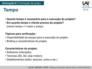 LAI-DI | DESIGN | UFPR • MatheusCezarotto, Marcia Alves e André Battaiola 
Animação II | Formação de preço 
30| 3 
Tempo 
•Quanto tempo é necessário para a execução do projeto? 
•Em quanto tempo o cliente precisa do projeto? 
(menor tempo => maior o preço) 
Tópicos para verificação: 
•Disponibilidade de equipe para a execução do projeto. 
•Briefing e características do projeto. 
Características do projeto: 
•Softwares (interação); 
•Técnicas (2D, 3D, stop motion); 
•Detalhamentos (estilo, texturas, cores e etc.)  