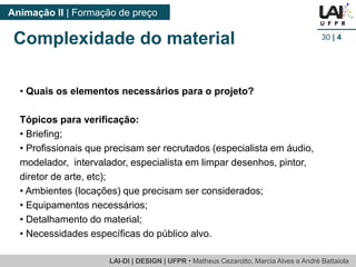 LAI-DI | DESIGN | UFPR • MatheusCezarotto, Marcia Alves e André Battaiola 
Animação II | Formação de preço 
30| 4 
Complexidade do material 
•Quais os elementos necessários para o projeto? 
Tópicos para verificação: 
•Briefing; 
•Profissionais que precisam ser recrutados (especialista em áudio, modelador, intervalador, especialista em limpar desenhos, pintor, diretor de arte, etc); 
•Ambientes (locações) que precisam ser considerados; 
•Equipamentos necessários; 
•Detalhamento do material; 
•Necessidades específicas do público alvo.  