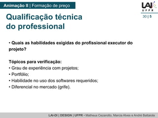 LAI-DI | DESIGN | UFPR • MatheusCezarotto, Marcia Alves e André Battaiola 
Animação II | Formação de preço 
30| 5 
Qualificação técnica 
do professional 
•Quais as habilidades exigidas do profissional executor do projeto? 
Tópicos para verificação: 
•Grau de experiência com projetos; 
•Portfólio; 
•Habilidade no uso dos softwares requeridos; 
•Diferencial no mercado (grife).  