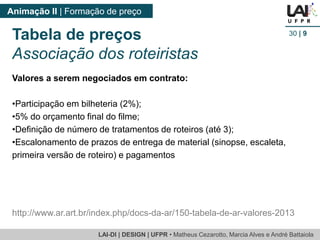 LAI-DI | DESIGN | UFPR • MatheusCezarotto, Marcia Alves e André Battaiola 
Animação II | Formação de preço 
30| 9 
http://www.ar.art.br/index.php/docs-da-ar/150-tabela-de-ar-valores-2013 
Tabela de preços 
Associação dos roteiristas 
Valores a serem negociados em contrato: 
•Participação em bilheteria (2%); 
•5% do orçamento final do filme; 
•Definição de número de tratamentos de roteiros (até 3); 
•Escalonamento de prazos de entrega de material (sinopse, escaleta, primeira versão de roteiro) e pagamentos  