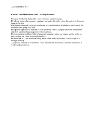 Anim 30102 Fall 2015
Course Critical Performance and Learning Outcomes
Generate storyboards that exhibit visual continuity and consistency.
Develop a variety of co-operative strategies and leadership skills within the context of the group
story production.
Collaborate effectively on the pre-production story visualization, development and research for
use in the final group story reel.
Incorporate sophisticated elements of story (multiple conflict, complex character development
and story arc) into the development of the storyboard.
Demonstrate practical knowledge of cinematic language, acting and staging and the ability to
express story and character through drawings.
Present work in a clear and entertaining way with the ability to invent action and express it
through drawing.
Analyze the elements of story from a visual presentation, deconstruct, comment and defend in
written and verbal form.
 