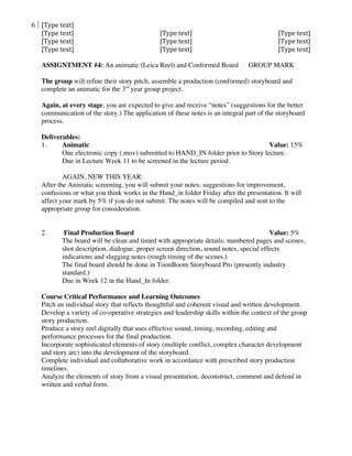 6	
   [Type	
  text]	
  
[Type	
  text]	
   [Type	
  text]	
   [Type	
  text]	
  
[Type	
  text]	
   [Type	
  text]	
   [Type	
  text]	
  
[Type	
  text]	
   [Type	
  text]	
   [Type	
  text]	
  
	
  
ASSIGNTMENT #4: An animatic (Leica Reel) and Conformed Board GROUP MARK
The group will refine their story pitch, assemble a production (conformed) storyboard and
complete an animatic for the 3rd
year group project.
Again, at every stage, you are expected to give and receive “notes” (suggestions for the better
communication of the story.) The application of these notes is an integral part of the storyboard
process.
Deliverables:
1. Animatic Value: 15%
One electronic copy (.mov) submitted to HAND_IN folder prior to Story lecture.
Due in Lecture Week 11 to be screened in the lecture period.
AGAIN, NEW THIS YEAR:
After the Animatic screening, you will submit your notes: suggestions for improvement,
confusions or what you think works in the Hand_in folder Friday after the presentation. It will
affect your mark by 5% if you do not submit. The notes will be compiled and sent to the
appropriate group for consideration.
2. Final Production Board Value: 5%
The board will be clean and timed with appropriate details: numbered pages and scenes,
shot description, dialogue, proper screen direction, sound notes, special effects
indications and slugging notes (rough timing of the scenes.)
The final board should be done in ToonBoom Storyboard Pro (presently industry
standard.)
Due in Week 12 in the Hand_In folder.
Course Critical Performance and Learning Outcomes
Pitch an individual story that reflects thoughtful and coherent visual and written development.
Develop a variety of co-operative strategies and leadership skills within the context of the group
story production.
Produce a story reel digitally that uses effective sound, timing, recording, editing and
performance processes for the final production.
Incorporate sophisticated elements of story (multiple conflict, complex character development
and story arc) into the development of the storyboard.
Complete individual and collaborative work in accordance with prescribed story production
timelines.
Analyze the elements of story from a visual presentation, deconstruct, comment and defend in
written and verbal form.
 