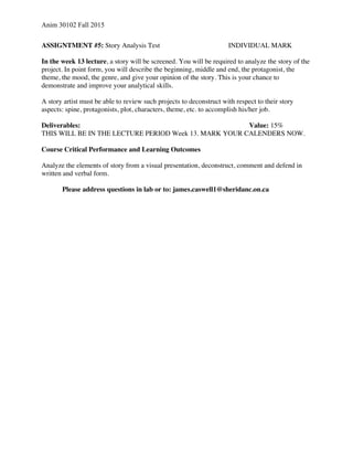 Anim 30102 Fall 2015
ASSIGNTMENT #5: Story Analysis Test INDIVIDUAL MARK
In the week 13 lecture, a story will be screened. You will be required to analyze the story of the
project. In point form, you will describe the beginning, middle and end, the protagonist, the
theme, the mood, the genre, and give your opinion of the story. This is your chance to
demonstrate and improve your analytical skills.
A story artist must be able to review such projects to deconstruct with respect to their story
aspects: spine, protagonists, plot, characters, theme, etc. to accomplish his/her job.
Deliverables: Value: 15%
THIS WILL BE IN THE LECTURE PERIOD Week 13. MARK YOUR CALENDERS NOW.
Course Critical Performance and Learning Outcomes
Analyze the elements of story from a visual presentation, deconstruct, comment and defend in
written and verbal form.
Please address questions in lab or to: james.caswell1@sheridanc.on.ca
 