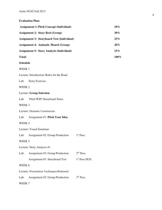Anim 30102 Fall 2015
2
Evaluation Plan:
Assignment 1: Pitch Concept (Individual) 10%
Assignment 2: Story Reel (Group) 30%
Assignment 3: Storyboard Test (Individual) 25%
Assignment 4: Animatic /Board (Group) 20%
Assignment 5: Story Analysis (Individual) 15%
Total: 100%
Schedule
WEEK 1
Lecture: Introduction/ Rules for the Road
Lab: Story Exercise.
WEEK 2
Lecture: Group Selection
Lab: Pitch WIP/ Storyboard Notes
WEEK 3
Lecture: Dramatic Construction
Lab: Assignment #1: Pitch Your Idea.
WEEK 4
Lecture: Visual Grammar
Lab: Assignment #2: Group Production 1st
Pass.
WEEK 5
Lecture: Story Analysis #1
Lab: Assignment #2: Group Production 2nd
Pass.
Assignment #3: Storyboard Test 1st
Pass DUE.
WEEK 6
Lecture: Presentation Techniques/Rehearsal
Lab: Assignment #2: Group Production 3rd
Pass.
WEEK 7
 