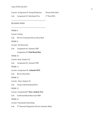 Anim 30102 Fall 2015
3
Lecture: Assignment #2: Group Production Present Story Reel
Lab: Assignment #3: Storyboard Test 2nd
Pass DUE.
_______________________________________
READING WEEK
_______________________________________
WEEK 8
Lecture: Editing
Lab: Review Comments/ Revise Story Reel
WEEK 9:
Lecture: The Monomyth
Lab: Assignment #4: Animatic WIP
Assignment #3: Final Board Due.
WEEK 10
Lecture: Story Analysis #2
Lab: Assignment #4: Animatic WIP
WEEK 11
Lecture: Assignment #4: Animatic DUE.
Lab: Revise Story Reel
WEEK 12
Lecture: Story Analysis #3
Lab: Group Conformed Board DUE.
WEEK 13
Lecture: Assignment#5: Story Analysis Test
Lab: Conformed Board Revisions WIP.
WEEK 14
Lecture: Transmedia Storytelling
Lab: 2nd
Semester Preparation/ Review Semester Mark.
 