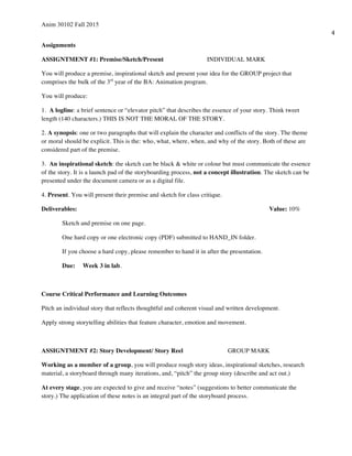 Anim 30102 Fall 2015
4
Assignments
ASSIGNTMENT #1: Premise/Sketch/Present INDIVIDUAL MARK
You will produce a premise, inspirational sketch and present your idea for the GROUP project that
comprises the bulk of the 3rd
year of the BA: Animation program.
You will produce:
1. A logline: a brief sentence or “elevator pitch” that describes the essence of your story. Think tweet
length (140 characters.) THIS IS NOT THE MORAL OF THE STORY.
2. A synopsis: one or two paragraphs that will explain the character and conflicts of the story. The theme
or moral should be explicit. This is the: who, what, where, when, and why of the story. Both of these are
considered part of the premise.
3. An inspirational sketch: the sketch can be black & white or colour but must communicate the essence
of the story. It is a launch pad of the storyboarding process, not a concept illustration. The sketch can be
presented under the document camera or as a digital file.
4. Present. You will present their premise and sketch for class critique.
Deliverables: Value: 10%
Sketch and premise on one page.
One hard copy or one electronic copy (PDF) submitted to HAND_IN folder.
If you choose a hard copy, please remember to hand it in after the presentation.
Due: Week 3 in lab.
Course Critical Performance and Learning Outcomes
Pitch an individual story that reflects thoughtful and coherent visual and written development.
Apply strong storytelling abilities that feature character, emotion and movement.
ASSIGNTMENT #2: Story Development/ Story Reel GROUP MARK
Working as a member of a group, you will produce rough story ideas, inspirational sketches, research
material, a storyboard through many iterations, and, “pitch” the group story (describe and act out.)
At every stage, you are expected to give and receive “notes” (suggestions to better communicate the
story.) The application of these notes is an integral part of the storyboard process.
 