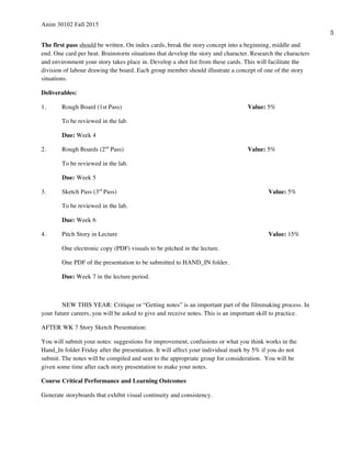 Anim 30102 Fall 2015
5
The first pass should be written. On index cards, break the story concept into a beginning, middle and
end. One card per beat. Brainstorm situations that develop the story and character. Research the characters
and environment your story takes place in. Develop a shot list from these cards. This will facilitate the
division of labour drawing the board. Each group member should illustrate a concept of one of the story
situations.
Deliverables:
1. Rough Board (1st Pass) Value: 5%
To be reviewed in the lab.
Due: Week 4
2. Rough Boards (2nd
Pass) Value: 5%
To be reviewed in the lab.
Due: Week 5
3. Sketch Pass (3rd
Pass) Value: 5%
To be reviewed in the lab.
Due: Week 6
4. Pitch Story in Lecture Value: 15%
One electronic copy (PDF) visuals to be pitched in the lecture.
One PDF of the presentation to be submitted to HAND_IN folder.
Due: Week 7 in the lecture period.
NEW THIS YEAR: Critique or “Getting notes” is an important part of the filmmaking process. In
your future careers, you will be asked to give and receive notes. This is an important skill to practice.
AFTER WK 7 Story Sketch Presentation:
You will submit your notes: suggestions for improvement, confusions or what you think works in the
Hand_In folder Friday after the presentation. It will affect your individual mark by 5% if you do not
submit. The notes will be compiled and sent to the appropriate group for consideration. You will be
given some time after each story presentation to make your notes.
Course Critical Performance and Learning Outcomes
Generate storyboards that exhibit visual continuity and consistency.
 
