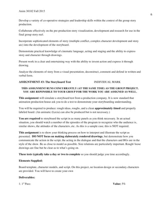 Anim 30102 Fall 2015
6
Develop a variety of co-operative strategies and leadership skills within the context of the group story
production.
Collaborate effectively on the pre-production story visualization, development and research for use in the
final group story reel.
Incorporate sophisticated elements of story (multiple conflict, complex character development and story
arc) into the development of the storyboard.
Demonstrate practical knowledge of cinematic language, acting and staging and the ability to express
story and character through drawings.
Present work in a clear and entertaining way with the ability to invent action and express it through
drawing.
Analyze the elements of story from a visual presentation, deconstruct, comment and defend in written and
verbal form.
ASSIGNTMENT #3: The Storyboard Test INDIVIDUAL MARK
THIS ASSIGNMENT RUNS CONCURRANTLY (AT THE SAME TIME) AS THE GROUP PROJECT.
YOU ARE REPONSIBLE TO YOUR GROUP FOR THE WORK YOU ARE ASSIGNED AS WELL.
This assignment will simulate a storyboard test from a production company. It is now standard that
animation production house ask you to do a test to demonstrate your storyboarding understanding.
You will be required to produce: rough ideas, roughs, and a clean approximately timed and properly
labeled board. (An animatic (Lecia) can also be produced but is not necessary.)
You are required to storyboard the script in as many panels as you think necessary. In an actual
situation, you should watch a number of the episodes of the program to recognize who the audience is,
similar shows, the attitudes of the characters, etc. As this is a sample case, this is NOT required.
This assignment is to show your thinking process on how to interpret and illustrate the script as
presented. DO NOT focus on making elaborately rendered drawings, but demonstrate how you
communicate the action in the script, the acting in the dialogue and that the characters and BGs are in the
style of the show. Be as close to model as possible. Size relations are particularly important. Rough/ loose
drawings are fine but be clear as to what’s going on.
These tests typically take a day or two to complete so you should judge you time accordingly.
Elements Supplied:
Board template, character models, and script. On this project, no location design or secondary characters
are provided. You will have to create your own
Deliverables:
1. 1st
Pass: Value: 5%
 