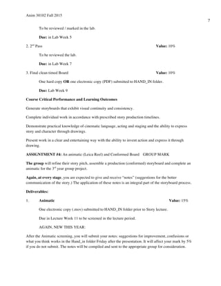 Anim 30102 Fall 2015
7
To be reviewed / marked in the lab.
Due: in Lab Week 5
2. 2nd
Pass Value: 10%
To be reviewed the lab.
Due: in Lab Week 7
3. Final clean timed Board Value: 10%
One hard copy OR one electronic copy (PDF) submitted to HAND_IN folder.
Due: Lab Week 9
Course Critical Performance and Learning Outcomes
Generate storyboards that exhibit visual continuity and consistency.
Complete individual work in accordance with prescribed story production timelines.
Demonstrate practical knowledge of cinematic language, acting and staging and the ability to express
story and character through drawings.
Present work in a clear and entertaining way with the ability to invent action and express it through
drawing.
ASSIGNTMENT #4: An animatic (Leica Reel) and Conformed Board GROUP MARK
The group will refine their story pitch, assemble a production (conformed) storyboard and complete an
animatic for the 3rd
year group project.
Again, at every stage, you are expected to give and receive “notes” (suggestions for the better
communication of the story.) The application of these notes is an integral part of the storyboard process.
Deliverables:
1. Animatic Value: 15%
One electronic copy (.mov) submitted to HAND_IN folder prior to Story lecture.
Due in Lecture Week 11 to be screened in the lecture period.
AGAIN, NEW THIS YEAR:
After the Animatic screening, you will submit your notes: suggestions for improvement, confusions or
what you think works in the Hand_in folder Friday after the presentation. It will affect your mark by 5%
if you do not submit. The notes will be compiled and sent to the appropriate group for consideration.
 