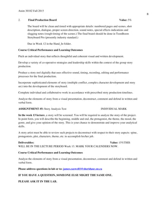 Anim 30102 Fall 2015
8
2. Final Production Board Value: 5%
The board will be clean and timed with appropriate details: numbered pages and scenes, shot
description, dialogue, proper screen direction, sound notes, special effects indications and
slugging notes (rough timing of the scenes.) The final board should be done in ToonBoom
Storyboard Pro (presently industry standard.)
Due in Week 12 in the Hand_In folder.
Course Critical Performance and Learning Outcomes
Pitch an individual story that reflects thoughtful and coherent visual and written development.
Develop a variety of co-operative strategies and leadership skills within the context of the group story
production.
Produce a story reel digitally that uses effective sound, timing, recording, editing and performance
processes for the final production.
Incorporate sophisticated elements of story (multiple conflict, complex character development and story
arc) into the development of the storyboard.
Complete individual and collaborative work in accordance with prescribed story production timelines.
Analyze the elements of story from a visual presentation, deconstruct, comment and defend in written and
verbal form.
ASSIGNTMENT #5: Story Analysis Test INDIVIDUAL MARK
In the week 13 lecture, a story will be screened. You will be required to analyze the story of the project.
In point form, you will describe the beginning, middle and end, the protagonist, the theme, the mood, the
genre, and give your opinion of the story. This is your chance to demonstrate and improve your analytical
skills.
A story artist must be able to review such projects to deconstruct with respect to their story aspects: spine,
protagonists, plot, characters, theme, etc. to accomplish his/her job.
Deliverables: Value: 15%THIS
WILL BE IN THE LECTURE PERIOD Week 13. MARK YOUR CALENDERS NOW.
Course Critical Performance and Learning Outcomes
Analyze the elements of story from a visual presentation, deconstruct, comment and defend in written and
verbal form.
Please address questions in lab or to: james.caswell1@sheridanc.on.ca
IF YOU HAVE A QUESTION, SOMEONE ELSE MIGHT THE SAME ONE.
PLEASE ASK IT IN THE LAB.
 