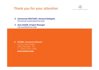 Thank you for your attention
 Emmanuel NOUTARY, General Delegate Emmanuel NOUTARY, General Delegate
Emmanuel.noutary@anima.coop
 Zoé LUÇON, Project Manager
zoe lucon@anima coopzoe.lucon@anima.coop
 ANIMA Investment Network
11b rue Saint Ferréol
13001 Marseille – FR
T. +33(0) 4 9611 6760
www anima coopwww.anima.coop
 