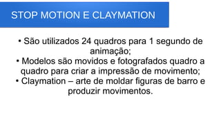 STOP MOTION E CLAYMATION
●
São utilizados 24 quadros para 1 segundo de
animação;
●
Modelos são movidos e fotografados quadro a
quadro para criar a impressão de movimento;
●
Claymation – arte de moldar figuras de barro e
produzir movimentos.
 