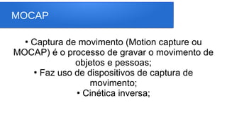 MOCAP
●
Captura de movimento (Motion capture ou
MOCAP) é o processo de gravar o movimento de
objetos e pessoas;
●
Faz uso de dispositivos de captura de
movimento;
●
Cinética inversa;
 