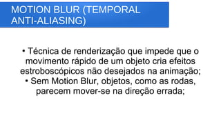 MOTION BLUR (TEMPORAL
ANTI-ALIASING)
●
Técnica de renderização que impede que o
movimento rápido de um objeto cria efeitos
estroboscópicos não desejados na animação;
●
Sem Motion Blur, objetos, como as rodas,
parecem mover-se na direção errada;
 