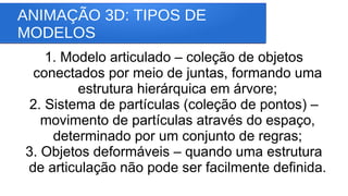ANIMAÇÃO 3D: TIPOS DE
MODELOS
1. Modelo articulado – coleção de objetos
conectados por meio de juntas, formando uma
estrutura hierárquica em árvore;
2. Sistema de partículas (coleção de pontos) –
movimento de partículas através do espaço,
determinado por um conjunto de regras;
3. Objetos deformáveis – quando uma estrutura
de articulação não pode ser facilmente definida.
 