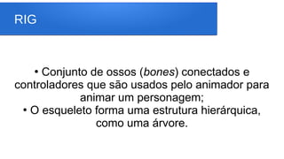 RIG
●
Conjunto de ossos (bones) conectados e
controladores que são usados pelo animador para
animar um personagem;
●
O esqueleto forma uma estrutura hierárquica,
como uma árvore.
 