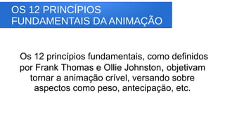 OS 12 PRINCÍPIOS
FUNDAMENTAIS DA ANIMAÇÃO
Os 12 princípios fundamentais, como definidos
por Frank Thomas e Ollie Johnston, objetivam
tornar a animação crível, versando sobre
aspectos como peso, antecipação, etc.
 