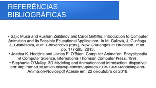 REFERÊNCIAS
BIBLIOGRÁFICAS
●
Sajid Musa and Rushan Ziatdinov and Carol Griffiths. Introduction to Computer
Animation and Its Possible Educational Applications. In M. Gallová, J. Gunčaga,
Z. Chanasová, M.M. Chovancová (Eds.), New Challenges in Education. 1ª ed.,
pp. 177-205. 2013.
●
Jessica K. Hodgins and James F. O'Brien. Computer Animation. Encyclopedia
of Computer Science, International Thomson Computer Press. 1999.
●
Stephanie O’Malley. 3D Modeling and Animation: and introduction. disponível
em: http://um3d.dc.umich.edu/wp-content/uploads/2015/10/3D-Modeling-and-
Animation-Novice.pdf Acesso em: 22 de outubro de 2018.
 