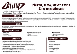 FÔLEGO, ALMA, MENTE E VIDA
                                                           SÃO SEUS SINÔNIMOS.
  A Anima quer dar a você um mundo de soluções. Temos a ferramenta ideal para alavancar seu negócio.
                       MISSÃO
Construir soluções inteligentes a partir de experiências e conhecimentos com equilíbrio pleno entre a razão e a emoção, proporcionando a
superação de adversidades e conseqüentemente o sucesso pessoal e profissional dos envolvidos com o nosso negócio através de técnicas
inovadoras de gestão de pessoas e organizacionais.

                         VISÃO
Ser referência em soluções empresariais e profissionais em todo território nacional, sendo reconhecida pela qualidade e inovação na
prestação de serviços.

 PRINCÍPIOS E VALORES
• Fé em Deus                                  • Responsabilidade Social                      • Honestidade
• Humildade                                   • Ética                                        • Comprometimento
• Amor ao próximo                             • Profissionalismo                             • Seriedade

                  OBJETIVOS                                                           PRODUTOS E SERVIÇOS
• Buscar sustentabilidade e perenidade onde atuarmos;                                • Consultoria
• Utilizar e desenvolver técnicas inovadoras de gestão;                              • Auditoria
• Aumentar a produtividade através de recursos tecnológicos;                         • Pesquisa de Mercado
• Buscar liquidez e aumento de lucratividade;                                        • Projetos
• Padronizar e normatizar procedimentos;                                             • Planos de Negócios
• Estimular os colaboradores a buscarem novos conhecimentos;                         • Cursos e Palestras
• Atuar com responsabilidade social.                                                 • Coaching
 