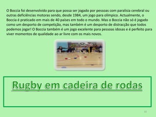 O Boccia foi desenvolvido para que possa ser jogado por pessoas com paralisia cerebral ou outras deficiências motoras sendo, desde 1984, um jogo para olímpico. Actualmente, o Boccia é praticado em mais de 40 países em todo o mundo. Mas o Boccia não só é jogado como um desporto de competição, mas também é um desporto de distracção que todos podemos jogar! O Boccia também é um jogo excelente para pessoas idosas e é perfeito para viver momentos de qualidade ao ar livre com os mais novos.Rugby em cadeira de rodas10