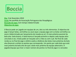 BocciaDia:3 de Dezembro 2010Local:No pavilhão da Associação Portuguesa dos ParaplégicosDuração do jogo: Com tempo indeterminado Objectivo do jogo:O Boccia pode ser jogado em equipas de um, dois ou três elementos. O objectivo do jogo é lançar bolas, vermelhas ou azuis (que a equipa joga com as bolas vermelhas ou azuis é determinado por lançamento de moeda ao ar). O mais próximo possível da bola alvo -bola branca. A bola branca é lançada primeiro e depois cada equipa atira uma bola à vez. A bola pode ser lançada com a mão ou com o pé. No final de cada ronda ou no final do jogo o árbitro avalia a distância das bolas mais próximas da bola alvo (branca) e atribui os pontos que corresponde. Um ponto por cada bola que está mais próxima da bola alvo do que a bola mais próxima da equipa adversária. O jogador/equipa que tiver o maior número de pontos no final do jogo é o vencedor.9