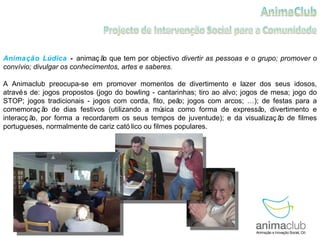 Animação Lúdica  -  animação que tem por objectivo  divertir as pessoas e o grupo; promover o convívio; divulgar os conhecimentos, artes e saberes. A Animaclub preocupa-se em promover momentos de divertimento e lazer dos seus idosos, através de: jogos propostos (jogo do bowling - cantarinhas; tiro ao alvo; jogos de mesa; jogo do STOP; jogos tradicionais - jogos com corda, fito, peão; jogos com arcos; …); de festas para a comemoração de dias festivos (utilizando a música como forma de expressão, divertimento e interacção, por forma a recordarem os seus tempos de juventude); e da visualização de filmes portugueses, normalmente de cariz católico ou filmes populares. 