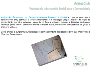 Animação Promotora do Desenvolvimento Pessoal e Social  –  para se  promover a comunicação oral; estimular o autoconhecimento; e a Interacção grupal,  através de jogos de apresentação grupal e individual, jogos de confiança, músicas, quadras e historias tradicionais relatadas pelos idosos, permitindo manter a mente activa, desenvolver competências de grupo e promover valores.  Desta animação surgiram 2 livros realizados com o contributo dos idosos: o  Livro das Tradições  e o  Livro das Recordações . 