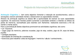 Animação Cognitiva  –   tem como objectivo   fomentar a retenção de acontecimentos, actos e sensações; exercer actividade mental; e desenvolver as capacidades mentais. Através da animação cognitiva os idosos têm a oportunidade de exercer as suas capacidades cognitivas. Os exercícios mentais podem aumentar a actividade cerebral, e retardar os efeitos da perda de memória, aconselhado para doentes com Alzheimer, realizando exercícios a fim de manter a mente activa.  Para a concretização destes objectivos promovem-se actividades cognitivas, tais como: Ler / Escrever; Jogos (jogo da memória, palavras cruzadas, jogo do stop, sodoku, jogo do 24, sopa de letras, puzzle) Cantigas populares; Actividades de Orientação e coordenação; Exercícios para trabalhar a área da linguagem / memória / cálculo / conhecimento… 