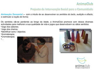 Animação Sensorial  –  com o intuito de se   desenvolver os sentidos do tacto, audição e olfacto; e estimular a noção de forma; Os sentidos vão-se perdendo ao longo da idade, a AnimaClub promove com idosos diversas actividades para melhorar a sua qualidade de vida e jogos que desenvolvem os vários sentidos: Jogo dos sabores; Jogo dos cheiros; Identificar sons / objectos; Aromaterapia; Cromoterapia; … 