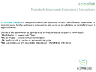 Actividade exterior  –  que permita aos idosos  contactar com um meio diferente; desenvolver os conhecimentos turístico-culturais; e proporcionar aos utentes a possibilidade de contactarem com o espaço exterior; Durante o ano escolhemos as épocas mais festivas para levar os idosos a novos locais:  Desfolhadas no mosteiro de Tibães; Dia do museu – visita nos museus da cidade; No Verão vão até ao jardim, ou até ao átrio da igreja; No Dia do Idosos e em actividades esporádicas - Intercâmbios entre lares; … 