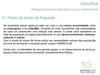 Na sociedade actual, apela-se cada vez mais a uma  maior proximidade  entre as  autarquias  e os  cidadãos , tornando-os mais conscientes das necessidades de cada um construindo uma relação mais aberta. O poder local representa na vida da população um papel preponderante no seu  desenvolvimento humano, cultural e social. Com o intuito de actuar de forma activa nas necessidades actuais das populações ao nível da animação e inovação social, surge a ANIMACLUB. Conte com  a criatividade de uma grande equipa, e um leque enorme de serviços, porque todos procuramos momentos verdadeiramente Felizes… 